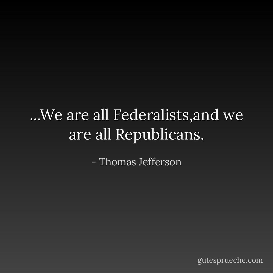 ...We are all Federalists,and we are all Republicans. - Thomas Jefferson