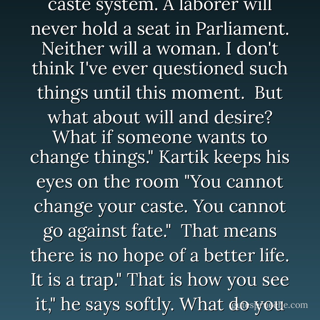 Fate determines your caste. You must accept it and live according to the rules."<br />You can't really believe that!"<br />I do believe it. That man's misfortune is that he cannot accept his caste, his fate."<br />I know that the Indians wear their caste as a mark upon their foreheads for all to see. I know that in England, we have our own unacknowledged caste system. A laborer will never hold a seat in Parliament. Neither will a woman. I don't think I've ever questioned such things until this moment. <br />But what about will and desire? What if someone wants to change things."<br />Kartik keeps his eyes on the room "You cannot change your caste. You cannot go against fate." <br />That means there is no hope of a better life. It is a trap."<br />That is how you see it," he says softly.<br />What do you mean?"<br />It can be a relief to follow the path that has been laid oud for you, to know your course and play your part in it."<br />But how can you be sure that you are following the right course? What if there is no such thing as destiny, only choice?" <br />Then I do not choose to live without destiny," he says with a slight smile. - Libba Bray