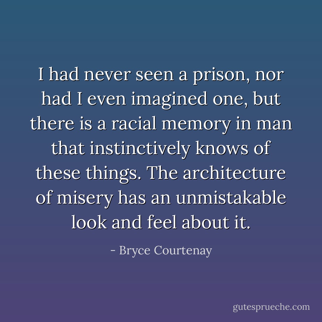 I had never seen a prison, nor had I even imagined one, but there is a racial memory in man that instinctively knows of these things. The architecture of misery has an unmistakable look and feel about it. - Bryce Courtenay