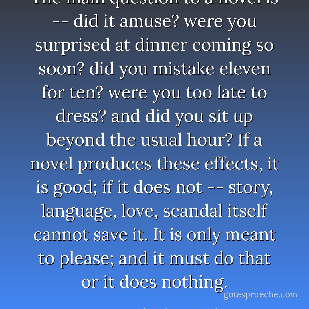 The main question to a novel is -- did it amuse? were you surprised at dinner coming so soon? did you mistake eleven for ten? were you too late to dress? and did you sit up beyond the usual hour? If a novel produces these effects, it is good; if it does not -- story, language, love, scandal itself cannot save it. It is only meant to please; and it must do that or it does nothing. - Reverend Sydney Smith