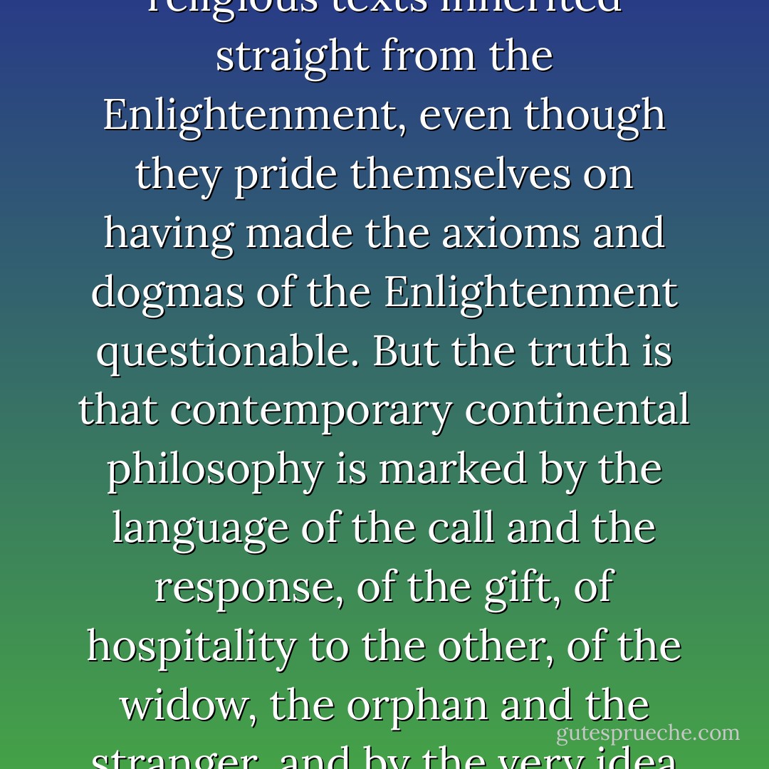 Too often, contemporary continental philosophers take the “other” of philosophy to mean literature, but not religion, which is for them just a little too wholly other, a little beyond their much heralded tolerance of alterity. They retain an antagonism to religious texts inherited straight from the Enlightenment, even though they pride themselves on having made the axioms and dogmas of the Enlightenment questionable. But the truth is that contemporary continental philosophy is marked by the language of the call and the response, of the gift, of hospitality to the other, of the widow, the orphan and the stranger, and by the very idea of the “wholly other,” a discourse that any with the ears to hear knows has a Scriptural provenance and a Scriptural resonance. ("A Prologue", <i>Journal of Philosophy and Scripture</i> 1.1, Fall 2003, p. 1). - John D. Caputo