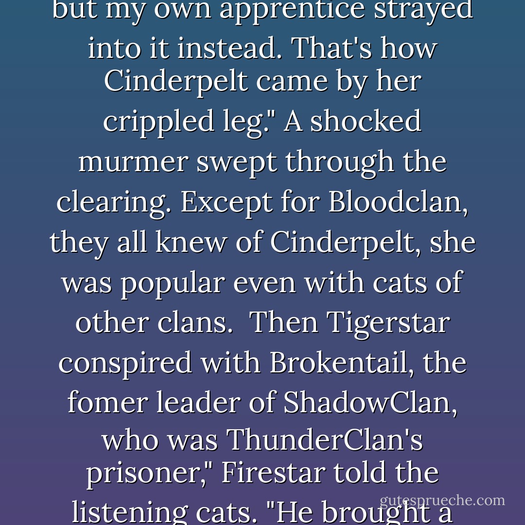 He paused; a grim silence gripped the whole clearing, broken by a contemptious Rumble from Tigerstar. "Mew away, little kittypet. It won't change anything."<br />Firestar ignored him. "Being deputy wasn't enough," he went on. "Tigerstar wanted to be leader of the clan. He set a trap for Bluestar by the Thunderpath, but my own apprentice strayed into it instead. That's how Cinderpelt came by her crippled leg."<br />A shocked murmer swept through the clearing. Except for Bloodclan, they all knew of Cinderpelt, she was popular even with cats of other clans. <br />Then Tigerstar conspired with Brokentail, the fomer leader of ShadowClan, who was ThunderClan's prisoner," Firestar told the listening cats. "He brought a pack of rogues into ThunderClan camp, and tried to murder Bluestar with his own claws. I stopped him, and when ThunderClan had beaten off the attack we drove him into excile. As a rogue, he slaughtered, Runningwind. Then before we knew what he was up too, he had made himself leader of ShadowClan. - Erin Hunter