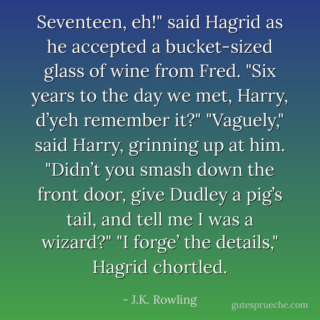 Seventeen, eh!" said Hagrid as he accepted a bucket-sized glass of wine from Fred.<br />"Six years to the day we met, Harry, d’yeh remember it?"<br />"Vaguely," said Harry, grinning up at him. "Didn’t you smash down the front door, give Dudley a pig’s tail, and tell me I was a wizard?"<br />"I forge’ the details," Hagrid chortled. - J.K. Rowling