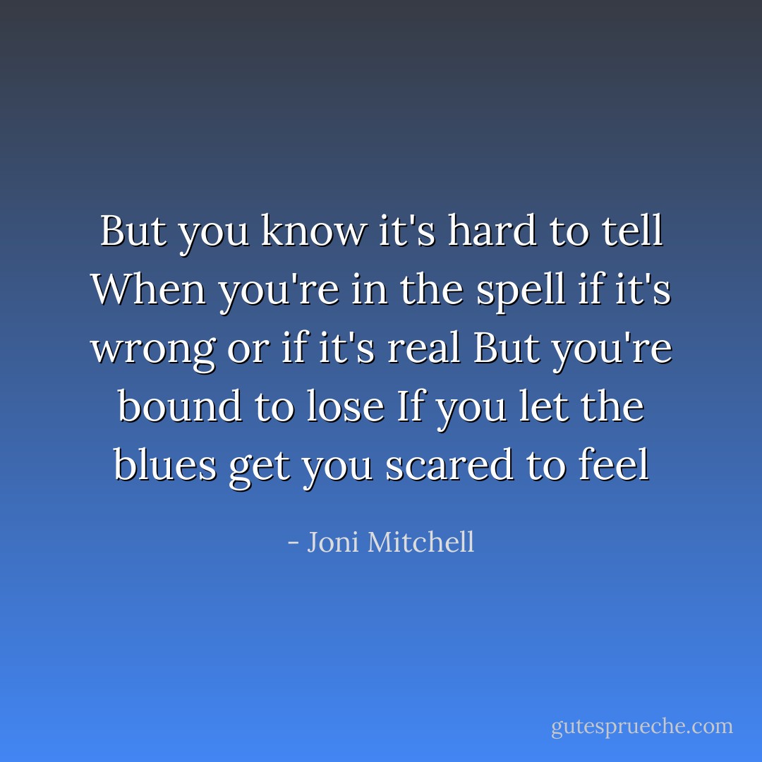 But you know it's hard to tell<br />When you're in the spell if it's wrong or if it's real<br />But you're bound to lose<br />If you let the blues get you scared to feel - Joni Mitchell