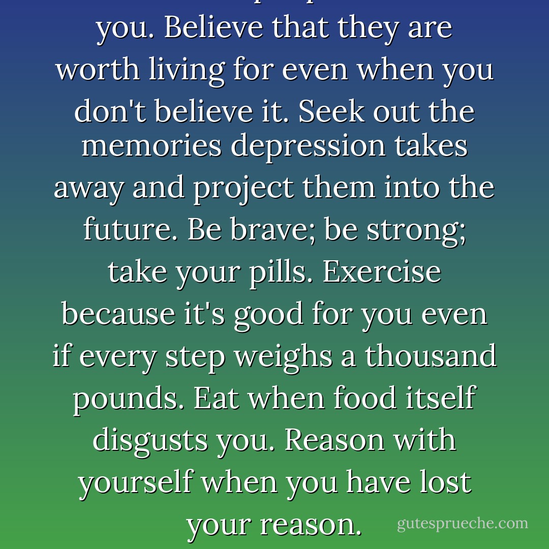 Listen to the people who love you. Believe that they are worth living for even when you don't believe it. Seek out the memories depression takes away and project them into the future. Be brave; be strong; take your pills. Exercise because it's good for you even if every step weighs a thousand pounds. Eat when food itself disgusts you. Reason with yourself when you have lost your reason. - Andrew Solomon
