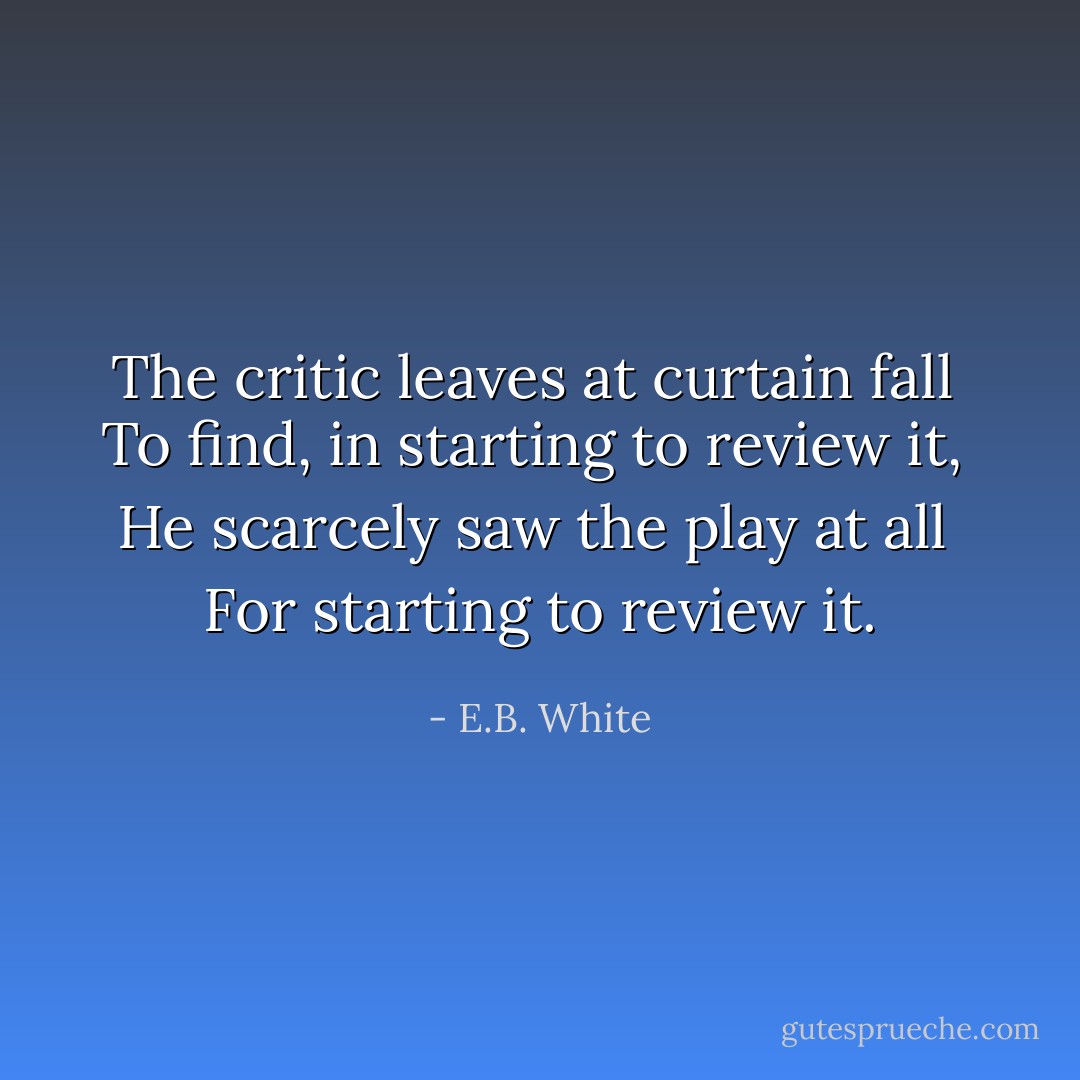 The critic leaves at curtain fall <br />To find, in starting to review it, <br />He scarcely saw the play at all <br />For starting to review it. - E.B. White