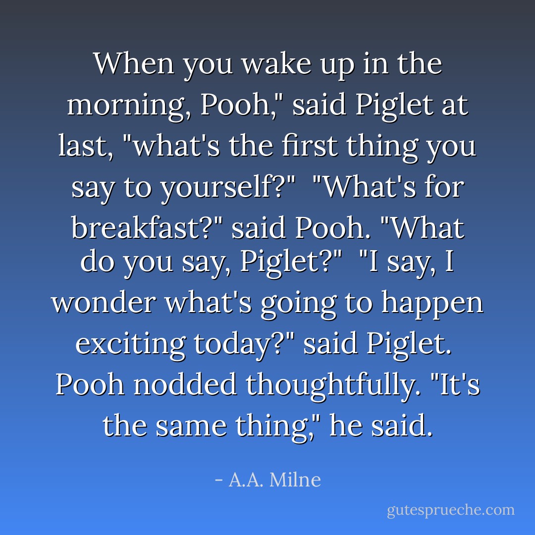 When you wake up in the morning, Pooh," said Piglet at last, "what's the first thing you say to yourself?"<br /><br />"What's for breakfast?" said Pooh. "What do you say, Piglet?"<br /><br />"I say, I wonder what's going to happen exciting today?" said Piglet.<br /><br />Pooh nodded thoughtfully. "It's the same thing," he said. - A.A. Milne