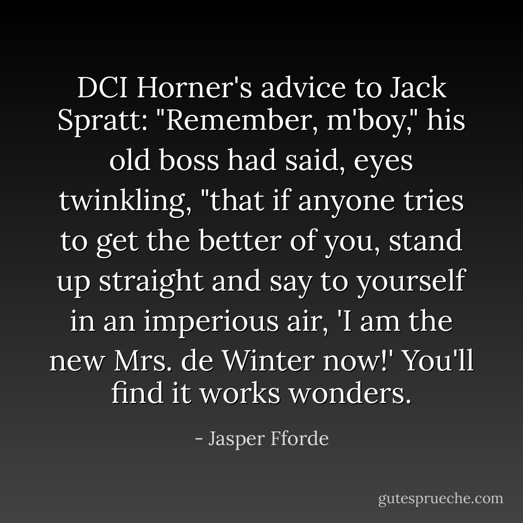 DCI Horner's advice to Jack Spratt: "Remember, m'boy," his old boss had said, eyes twinkling, "that if anyone tries to get the better of you, stand up straight and say to yourself in an imperious air, 'I am the new Mrs. de Winter now!' You'll find it works wonders. - Jasper Fforde