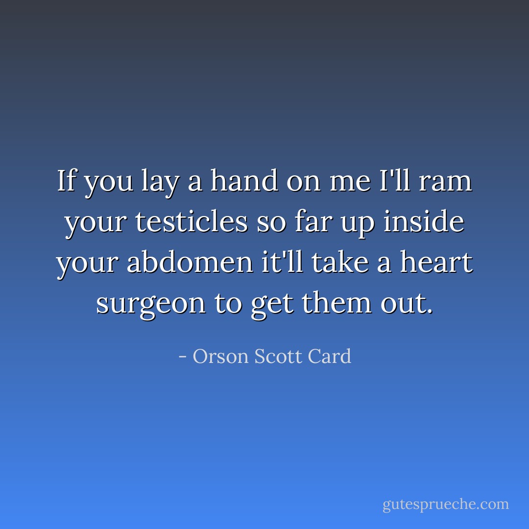 If you lay a hand on me I'll ram your testicles so far up inside your abdomen it'll take a heart surgeon to get them out. - Orson Scott Card