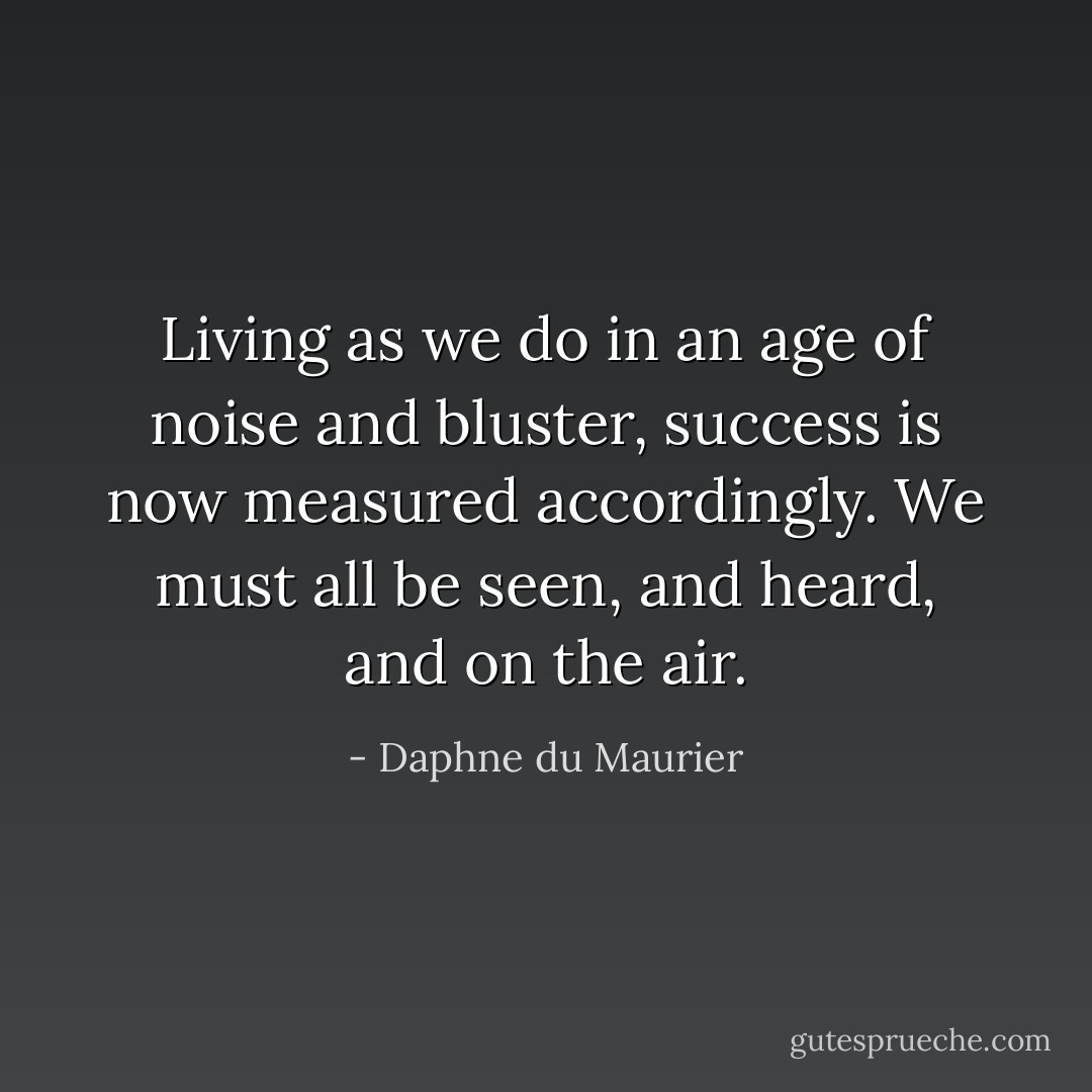 Living as we do in an age of noise and bluster, success is now measured accordingly. We must all be seen, and heard, and on the air. - Daphne du Maurier