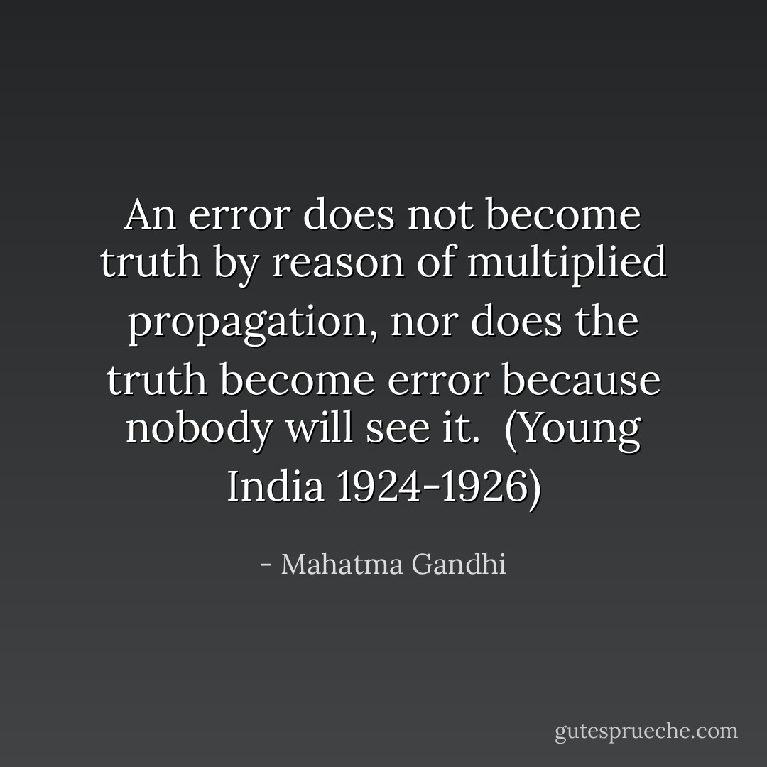An error does not become truth by reason of multiplied propagation, nor does the truth become error because nobody will see it.<br /><br />(<i>Young India</i> 1924-1926) - Mahatma Gandhi