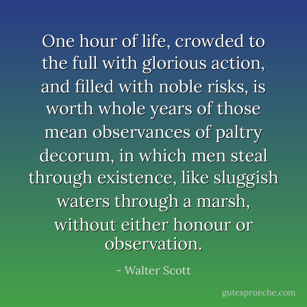 One hour of life, crowded to the full with glorious action, and filled with noble risks, is worth whole years of those mean observances of paltry decorum, in which men steal through existence, like sluggish waters through a marsh, without either honour or observation. - Walter Scott