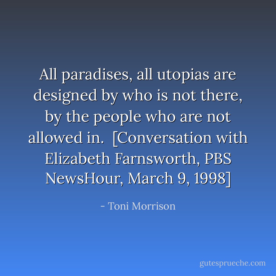 All paradises, all utopias are designed by who is not there, by the people who are not allowed in.<br /><br />[Conversation with Elizabeth Farnsworth, <i>PBS NewsHour</i>, March 9, 1998] - Toni Morrison