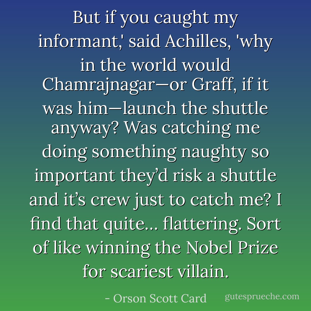 But if you caught my informant,' said Achilles, 'why in the world would Chamrajnagar—or Graff, if it was him—launch the shuttle anyway? Was catching me doing something naughty so important they’d risk a shuttle and it’s crew just to catch me? I find that quite… flattering. Sort of like winning the Nobel Prize for scariest villain. - Orson Scott Card