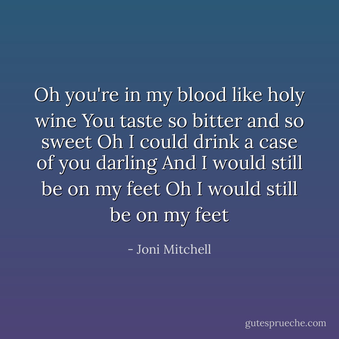 Oh you're in my blood like holy wine<br />You taste so bitter and so sweet<br />Oh I could drink a case of you darling<br />And I would still be on my feet<br />Oh I would still be on my feet - Joni Mitchell