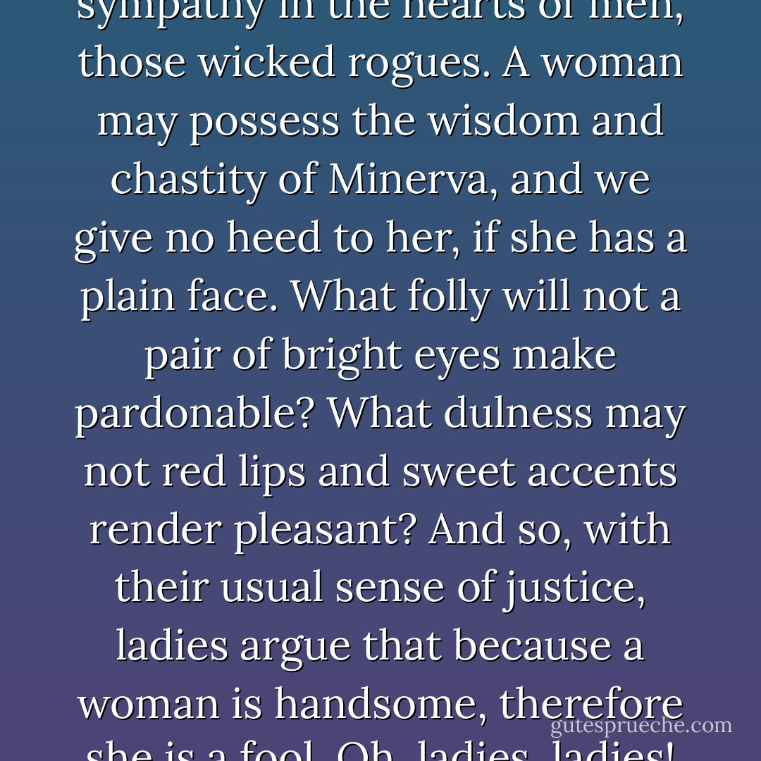 Very likely Miss Binny was right to a great extent. It <i>is</i> the pretty face which creates sympathy in the hearts of men, those wicked rogues. A woman may possess the wisdom and chastity of Minerva, and we give no heed to her, if she has a plain face. What folly will not a pair of bright eyes make pardonable? What dulness may not red lips and sweet accents render pleasant? And so, with their usual sense of justice, ladies argue that because a woman is handsome, therefore she is a fool. Oh, ladies, ladies! some there are of you who are neither handsome nor wise. - William Makepeace Thackeray