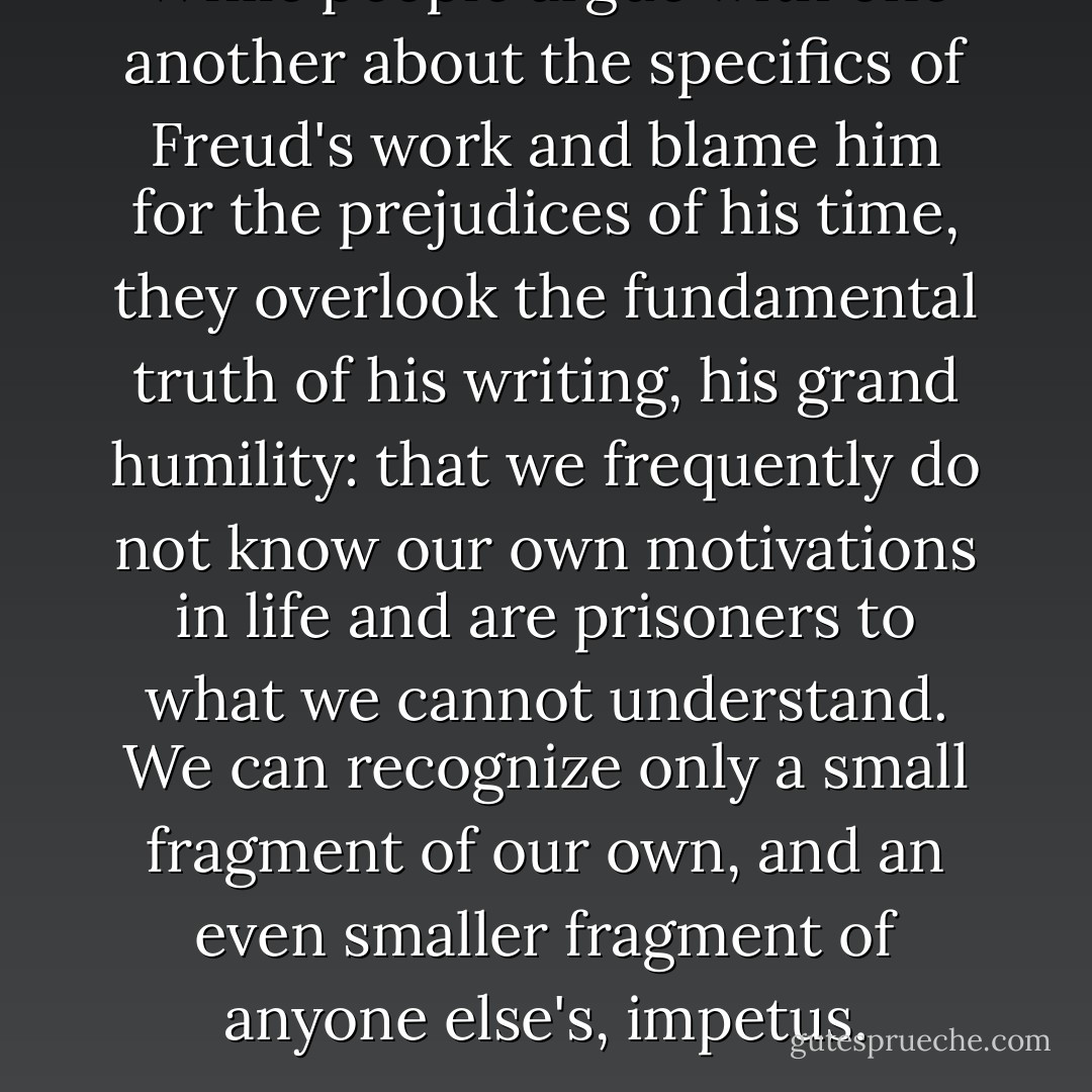 While people argue with one another about the specifics of Freud's work and blame him for the prejudices of his time, they overlook the fundamental truth of his writing, his grand humility: that we frequently do not know our own motivations in life and are prisoners to what we cannot understand. We can recognize only a small fragment of our own, and an even smaller fragment of anyone else's, impetus. - Andrew Solomon