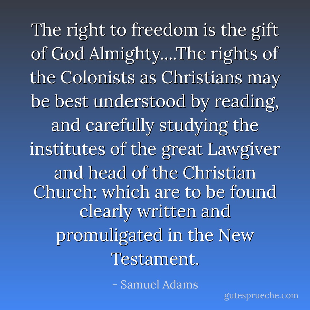 The right to freedom is the gift of God Almighty....The rights of the Colonists as Christians may be best understood by reading, and carefully studying the institutes of the great Lawgiver and head of the Christian Church: which are to be found clearly written and promuligated in the New Testament. - Samuel Adams