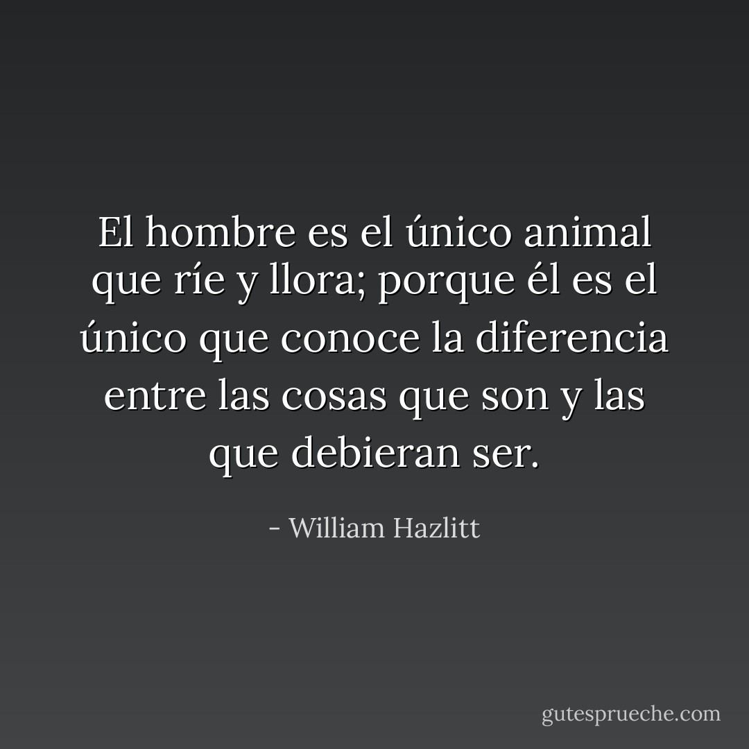 El hombre es el único animal que ríe y llora; porque él es el único que conoce la diferencia entre las cosas que son y las que debieran ser. - William Hazlitt
