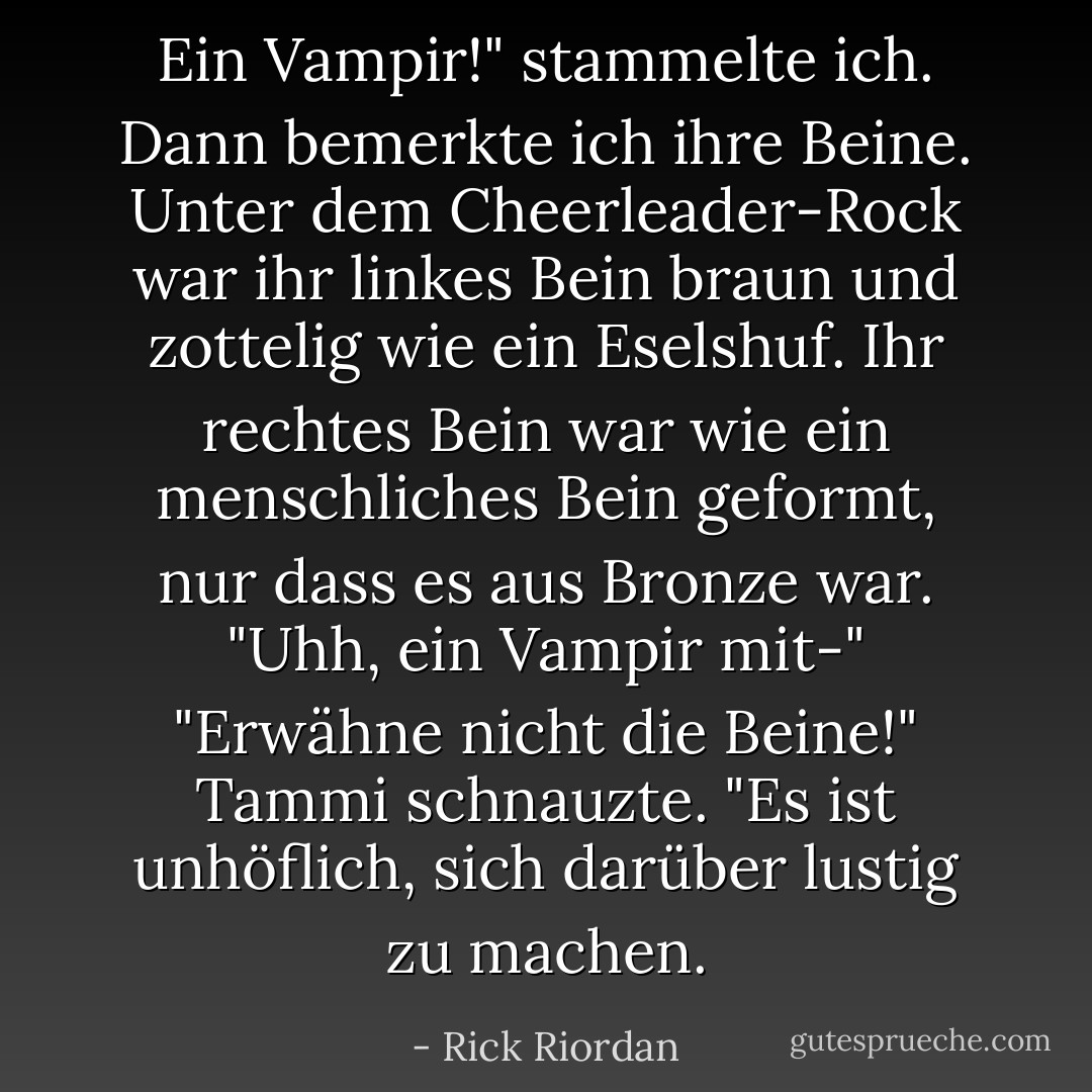 Ein Vampir!" stammelte ich. Dann bemerkte ich ihre Beine. Unter dem Cheerleader-Rock war ihr linkes Bein braun und zottelig wie ein Eselshuf. Ihr rechtes Bein war wie ein menschliches Bein geformt, nur dass es aus Bronze war. "Uhh, ein Vampir mit-"<br />"Erwähne nicht die Beine!" Tammi schnauzte. "Es ist unhöflich, sich darüber lustig zu machen. - Rick Riordan<