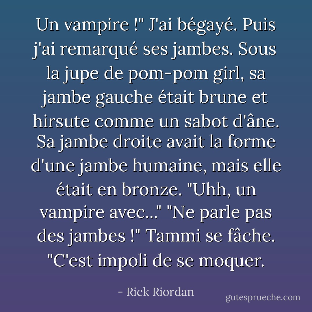 Un vampire !" J'ai bégayé. Puis j'ai remarqué ses jambes. Sous la jupe de pom-pom girl, sa jambe gauche était brune et hirsute comme un sabot d'âne. Sa jambe droite avait la forme d'une jambe humaine, mais elle était en bronze. "Uhh, un vampire avec..."<br />"Ne parle pas des jambes !" Tammi se fâche. "C'est impoli de se moquer. - Rick Riordan