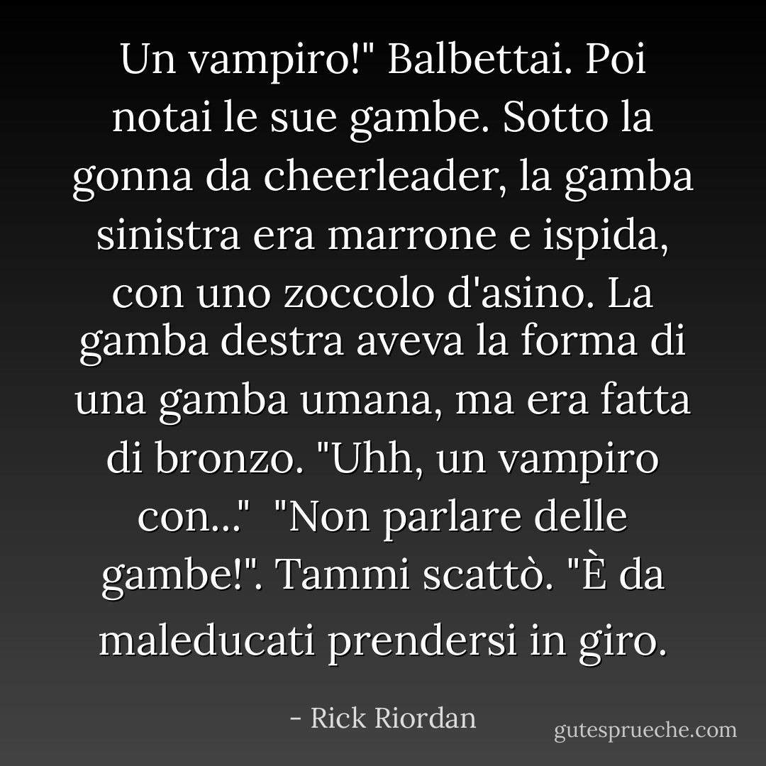 Un vampiro!" Balbettai. Poi notai le sue gambe. Sotto la gonna da cheerleader, la gamba sinistra era marrone e ispida, con uno zoccolo d'asino. La gamba destra aveva la forma di una gamba umana, ma era fatta di bronzo. "Uhh, un vampiro con..."<br /> "Non parlare delle gambe!". Tammi scattò. "È da maleducati prendersi in giro. - Rick Riordan