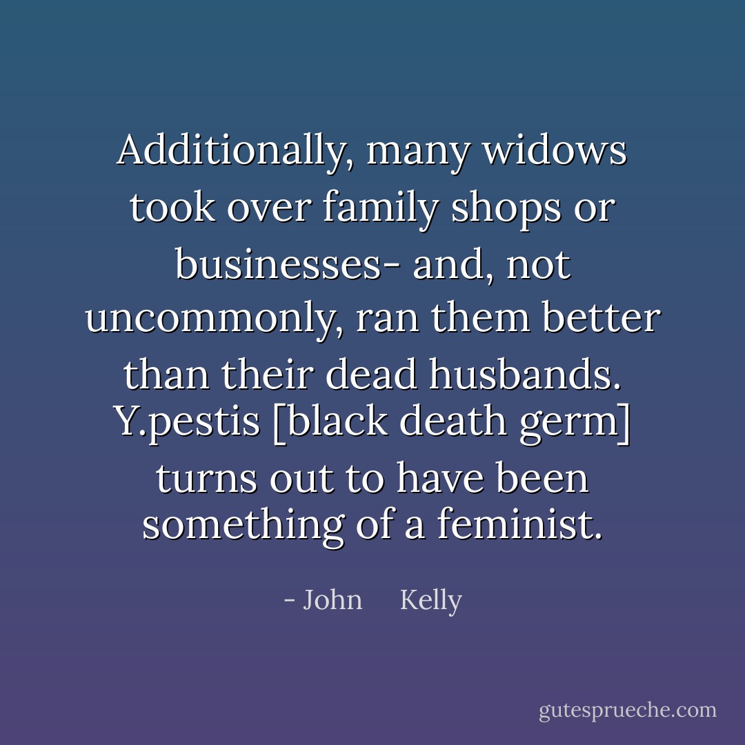 Additionally, many widows took over family shops or businesses- and, not uncommonly, ran them better than their dead husbands. Y.pestis [black death germ] turns out to have been something of a feminist. - John     Kelly