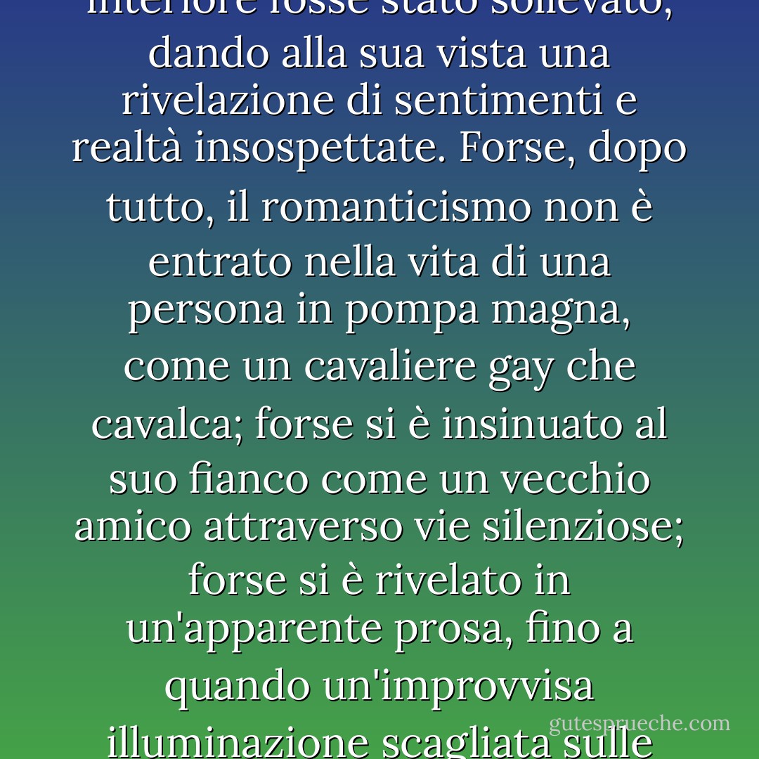 Per un attimo il cuore di Anne ebbe un sussulto strano e per la prima volta i suoi occhi vacillarono sotto lo sguardo di Gilbert e un rossore macchiò il pallore del suo viso. Era come se un velo che era stato appeso davanti alla sua coscienza interiore fosse stato sollevato, dando alla sua vista una rivelazione di sentimenti e realtà insospettate. Forse, dopo tutto, il romanticismo non è entrato nella vita di una persona in pompa magna, come un cavaliere gay che cavalca; forse si è insinuato al suo fianco come un vecchio amico attraverso vie silenziose; forse si è rivelato in un'apparente prosa, fino a quando un'improvvisa illuminazione scagliata sulle sue pagine non ha tradito il ritmo e la musica, forse. ... forse. ... l'amore si dispiegava naturalmente da una bella amicizia, come una rosa dal cuore d'oro che sguscia dal suo involucro verde. - L.M. Montgomery