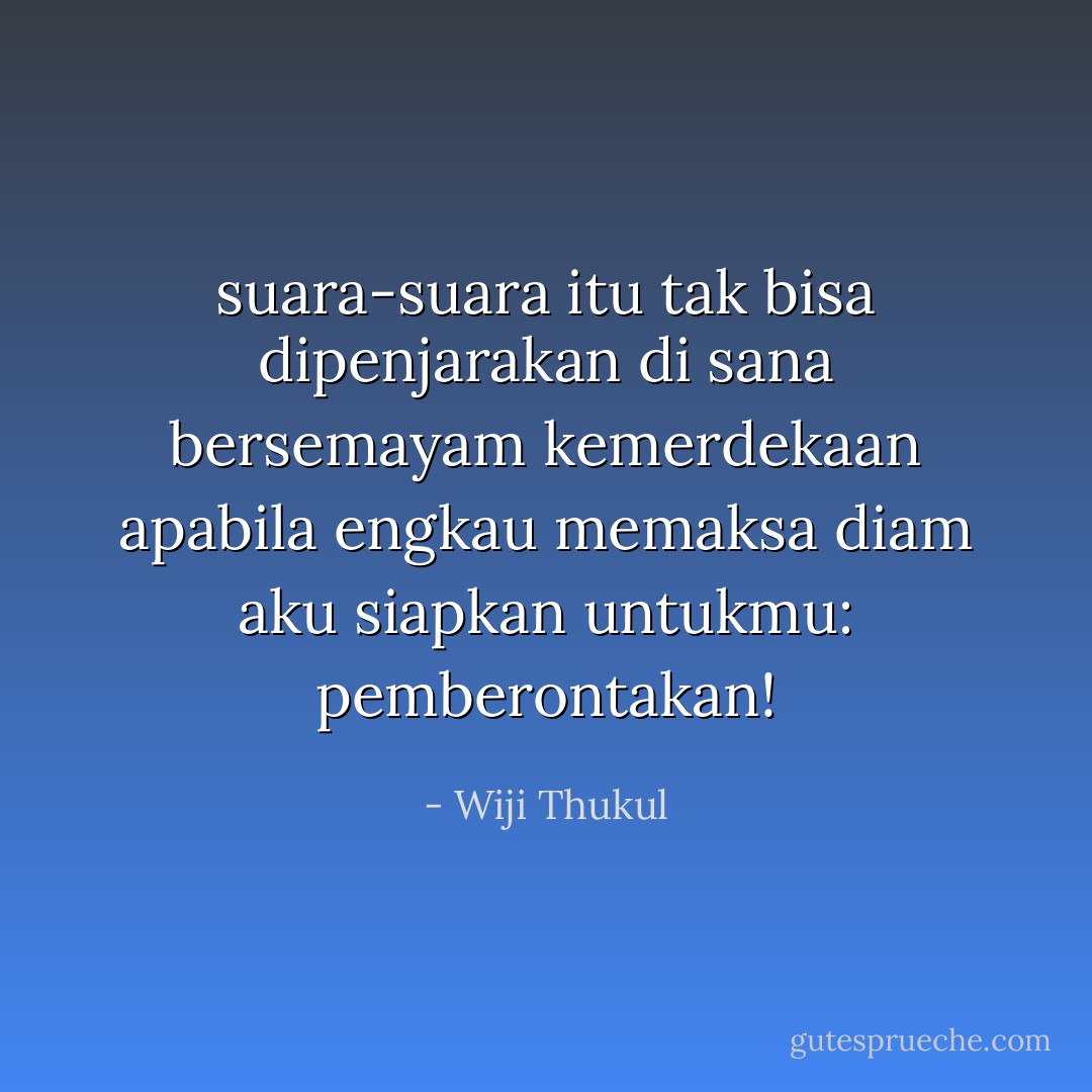 suara-suara itu tak bisa dipenjarakan<br />di sana bersemayam kemerdekaan<br />apabila engkau memaksa diam<br />aku siapkan untukmu: pemberontakan! - Wiji Thukul