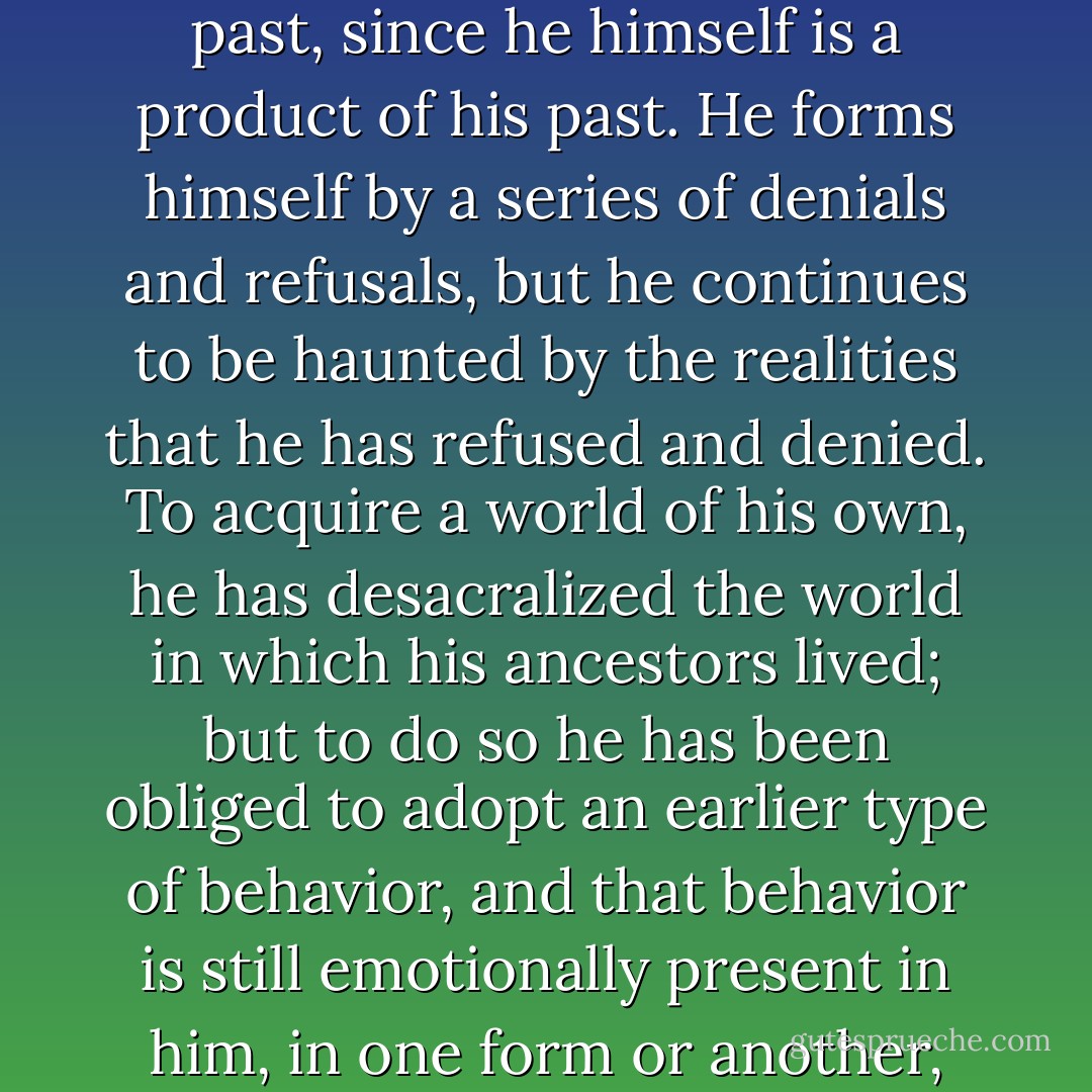 Do what he will, he [the profane man] is an inheritor. He cannot utterly abolish his past, since he himself is a product of his past. He forms himself by a series of denials and refusals, but he continues to be haunted by the realities that he has refused and denied. To acquire a world of his own, he has desacralized the world in which his ancestors lived; but to do so he has been obliged to adopt an earlier type of behavior, and that behavior is still emotionally present in him, in one form or another, ready to be reactualized in his deepest being.  - Mircea Eliade