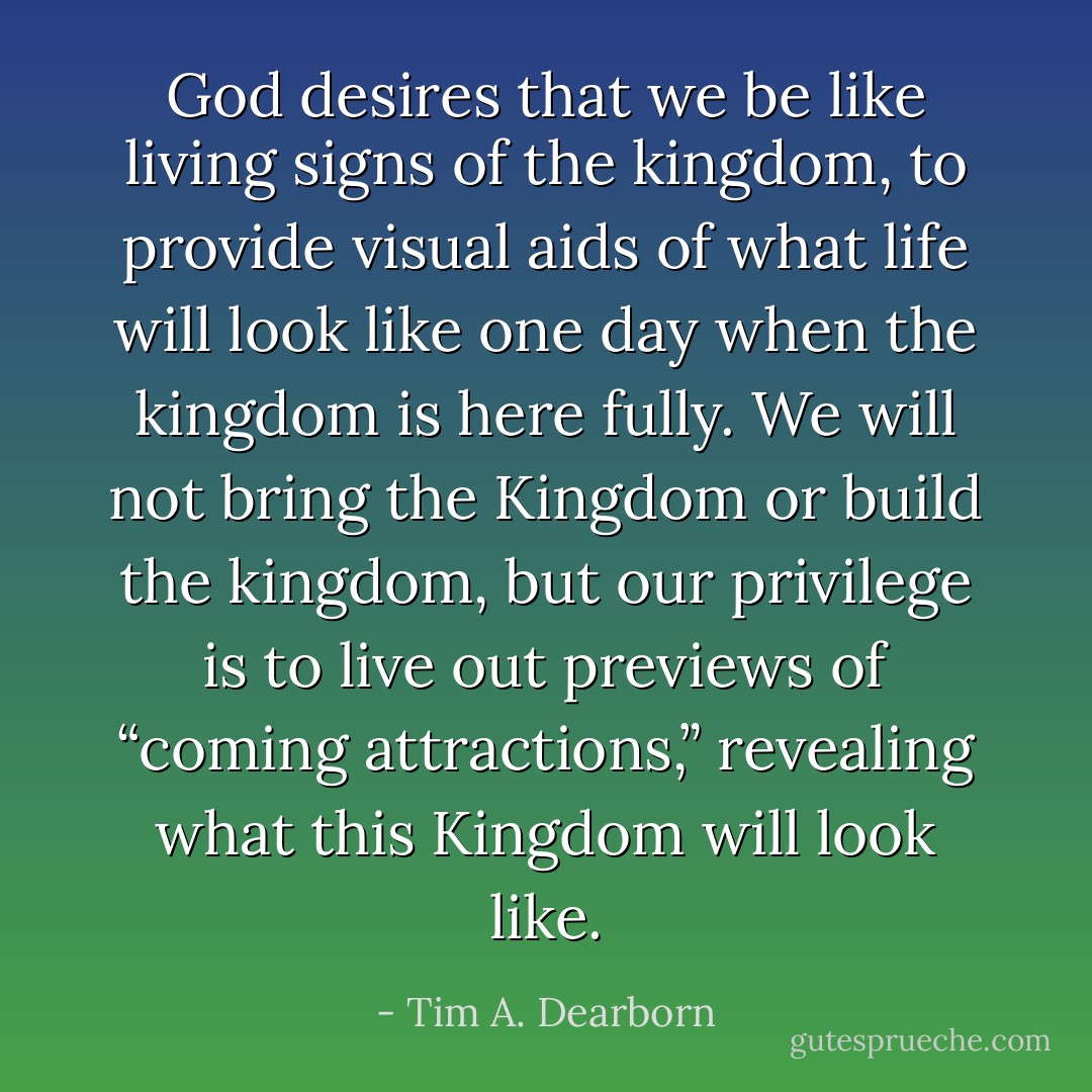 God desires that we be like living signs of the kingdom, to provide visual aids of what life will look like one day when the kingdom is here fully. We will not bring the Kingdom or build the kingdom, but our privilege is to live out previews of “coming attractions,” revealing what this Kingdom will look like. - Tim A. Dearborn