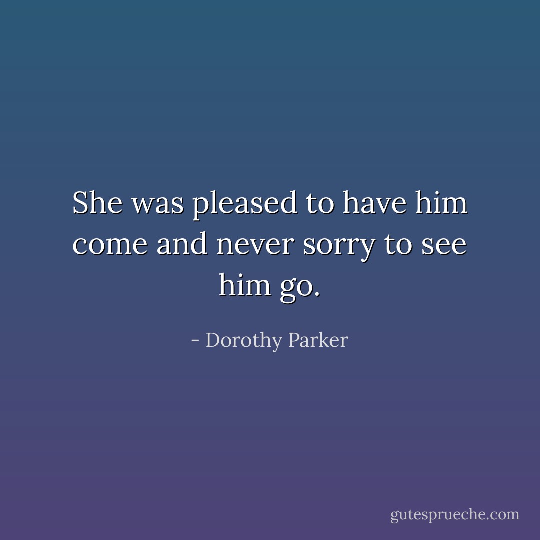 She was pleased to have him come and never sorry to see him go. - Dorothy Parker