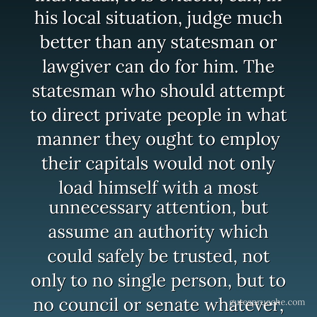 What is the species of domestic industry which his capital can employ, and of which the produce is likely to be of the greatest value, every individual, it is evident, can, in his local situation, judge much better than any statesman or lawgiver can do for him. The statesman who should attempt to direct private people in what manner they ought to employ their capitals would not only load himself with a most unnecessary attention, but assume an authority which could safely be trusted, not only to no single person, but to no council or senate whatever, and which would nowhere be so dangerous as in the hands of a man who had folly and presumption enough to fancy himself fit to exercise it.  - Adam Smith