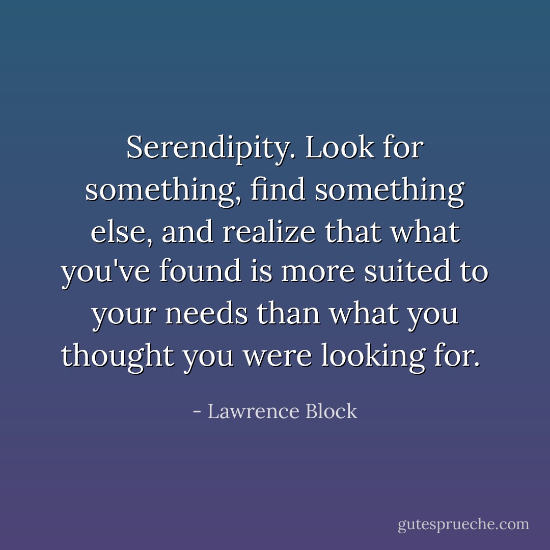 Serendipity. Look for something, find something else, and realize that what you've found is more suited to your needs than what you thought you were looking for.  - Lawrence Block
