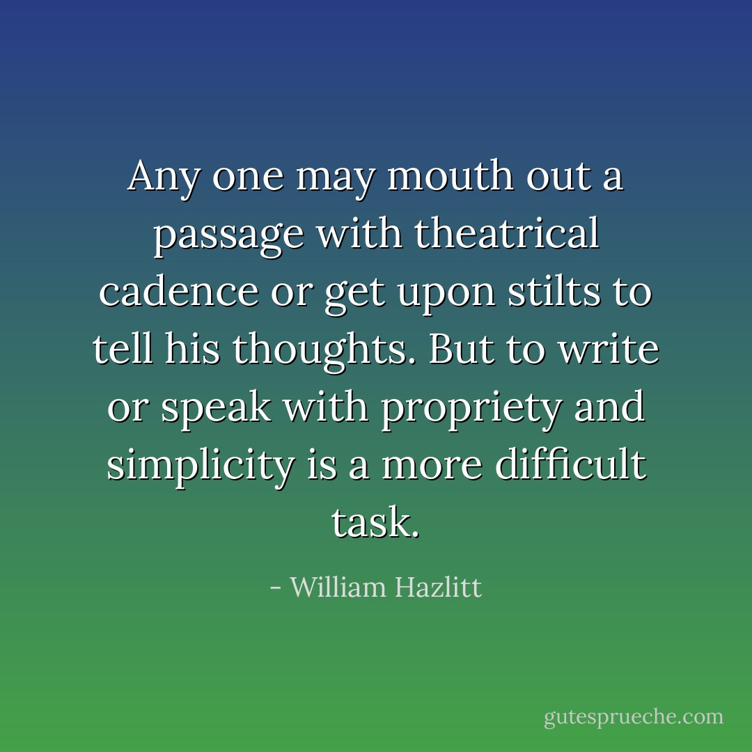 Any one may mouth out a passage with theatrical cadence or get upon stilts to tell his thoughts. But to write or speak with propriety and simplicity is a more difficult task. - William Hazlitt