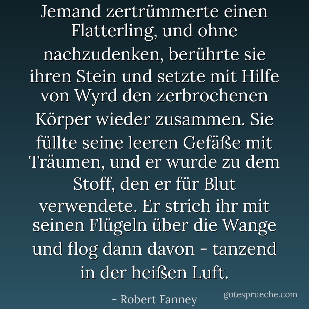 Jemand zertrümmerte einen Flatterling, und ohne nachzudenken, berührte sie ihren Stein und setzte mit Hilfe von Wyrd den zerbrochenen Körper wieder zusammen. Sie füllte seine leeren Gefäße mit Träumen, und er wurde zu dem Stoff, den er für Blut verwendete. Er strich ihr mit seinen Flügeln über die Wange und flog dann davon - tanzend in der heißen Luft. - Robert Fanney<
