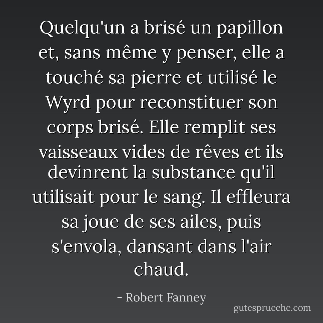 Quelqu'un a brisé un papillon et, sans même y penser, elle a touché sa pierre et utilisé le Wyrd pour reconstituer son corps brisé. Elle remplit ses vaisseaux vides de rêves et ils devinrent la substance qu'il utilisait pour le sang. Il effleura sa joue de ses ailes, puis s'envola, dansant dans l'air chaud. - Robert Fanney