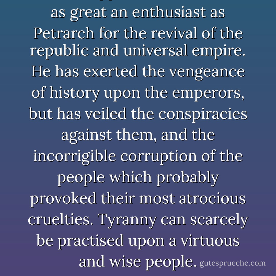 <a href="https://www.goodreads.com/author/show/2936846.Tacitus" title="Tacitus" rel="nofollow noopener">Tacitus</a> appears to have been as great an enthusiast as <a href="https://www.goodreads.com/author/show/7056203.Petrarch" title="Petrarch" rel="nofollow noopener">Petrarch</a> for the revival of the republic and universal empire. He has exerted the vengeance of history upon the emperors, but has veiled the conspiracies against them, and the incorrigible corruption of the people which probably provoked their most atrocious cruelties. Tyranny can scarcely be practised upon a virtuous and wise people. - John  Adams