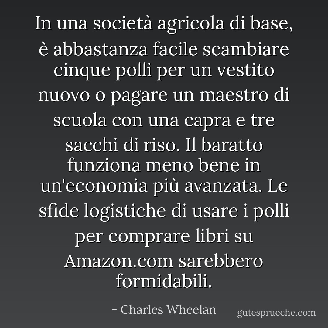 In una società agricola di base, è abbastanza facile scambiare cinque polli per un vestito nuovo o pagare un maestro di scuola con una capra e tre sacchi di riso. Il baratto funziona meno bene in un'economia più avanzata. Le sfide logistiche di usare i polli per comprare libri su Amazon.com sarebbero formidabili. - Charles Wheelan
