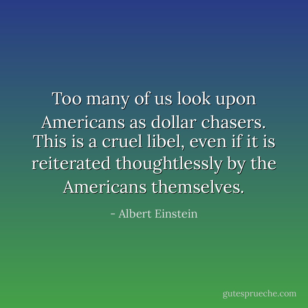 Too many of us look upon Americans as dollar chasers. This is a cruel libel, even if it is reiterated thoughtlessly by the Americans themselves. - Albert Einstein