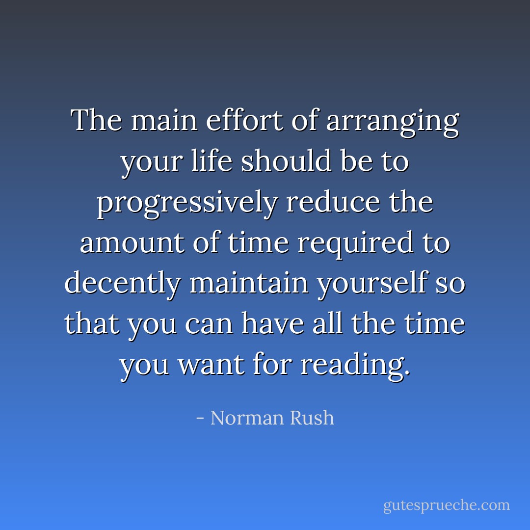 The main effort of arranging your life should be to progressively reduce the amount of time required to decently maintain yourself so that you can have all the time you want for reading. - Norman Rush