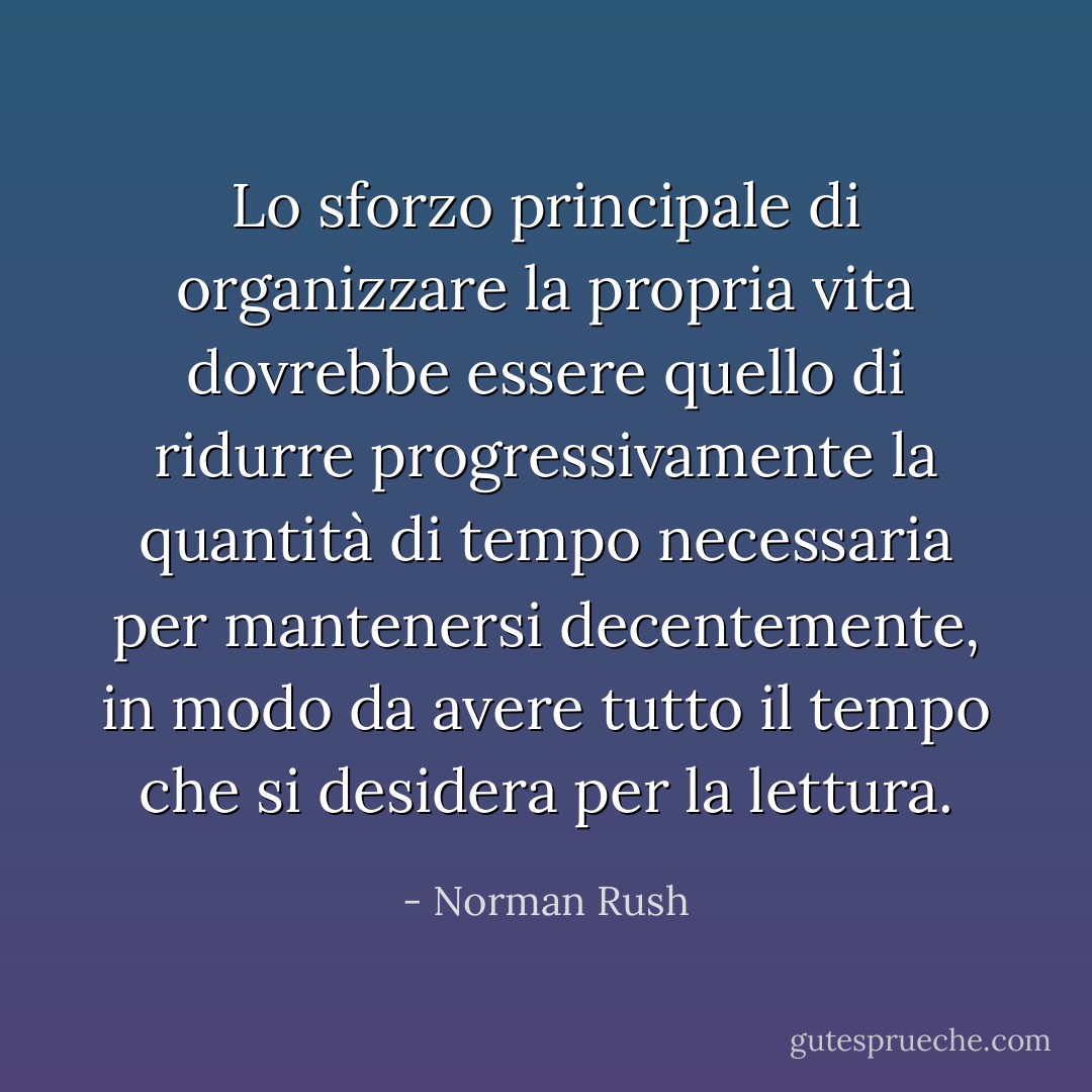 Lo sforzo principale di organizzare la propria vita dovrebbe essere quello di ridurre progressivamente la quantità di tempo necessaria per mantenersi decentemente, in modo da avere tutto il tempo che si desidera per la lettura. - Norman Rush