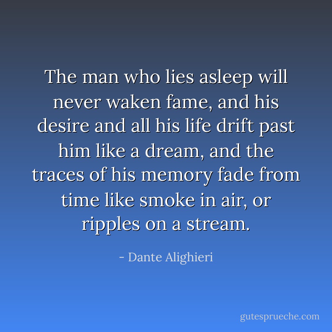 The man who lies asleep will never waken fame, and his desire and all his life drift past him like a dream, and the traces of his memory fade from time like smoke in air, or ripples on a stream. - Dante Alighieri