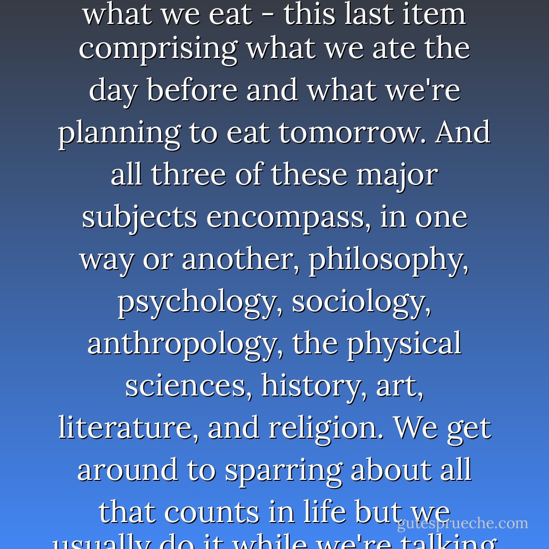 They all know the truth, that there are only three subjects worth talking about. At least here in these parts," he says, "The weather, which, as they're farmers, affects everything else. Dying and birthing, of both people and animals. And what we eat - this last item comprising what we ate the day before and what we're planning to eat tomorrow. And all three of these major subjects encompass, in one way or another, philosophy, psychology, sociology, anthropology, the physical sciences, history, art, literature, and religion. We get around to sparring about all that counts in life but we usually do it while we're talking about food, it being a subject inseparable from every other subject. It's the table and the bed that count in life. And everything else we do, we do so we can get back to the table, back to the bed. - Marlena de Blasi