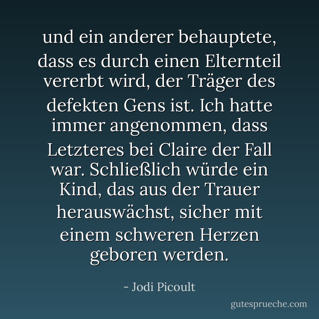 und ein anderer behauptete, dass es durch einen Elternteil vererbt wird, der Träger des defekten Gens ist. Ich hatte immer angenommen, dass Letzteres bei Claire der Fall war. Schließlich würde ein Kind, das aus der Trauer herauswächst, sicher mit einem schweren Herzen geboren werden. - Jodi Picoult<