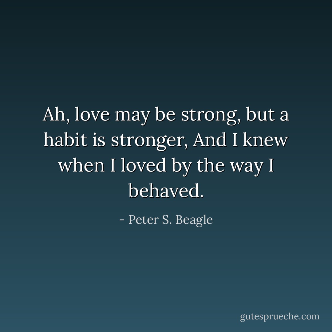 Ah, love may be strong, but a habit is stronger,<br />And I knew when I loved by the way I behaved. - Peter S. Beagle