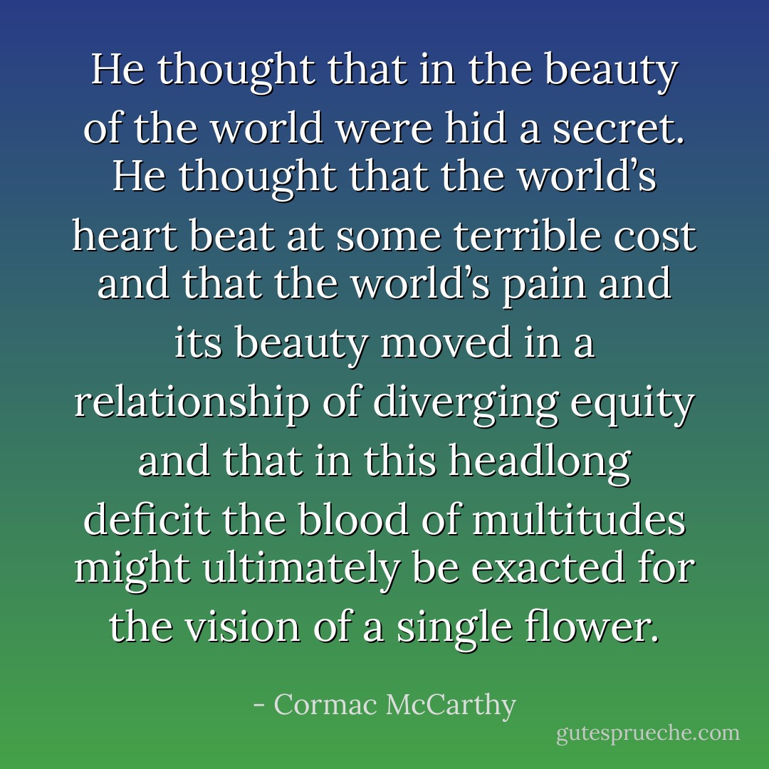 He thought that in the beauty of the world were hid a secret. He thought that the world’s heart beat at some terrible cost and that the world’s pain and its beauty moved in a relationship of diverging equity and that in this headlong deficit the blood of multitudes might ultimately be exacted for the vision of a single flower. - Cormac McCarthy