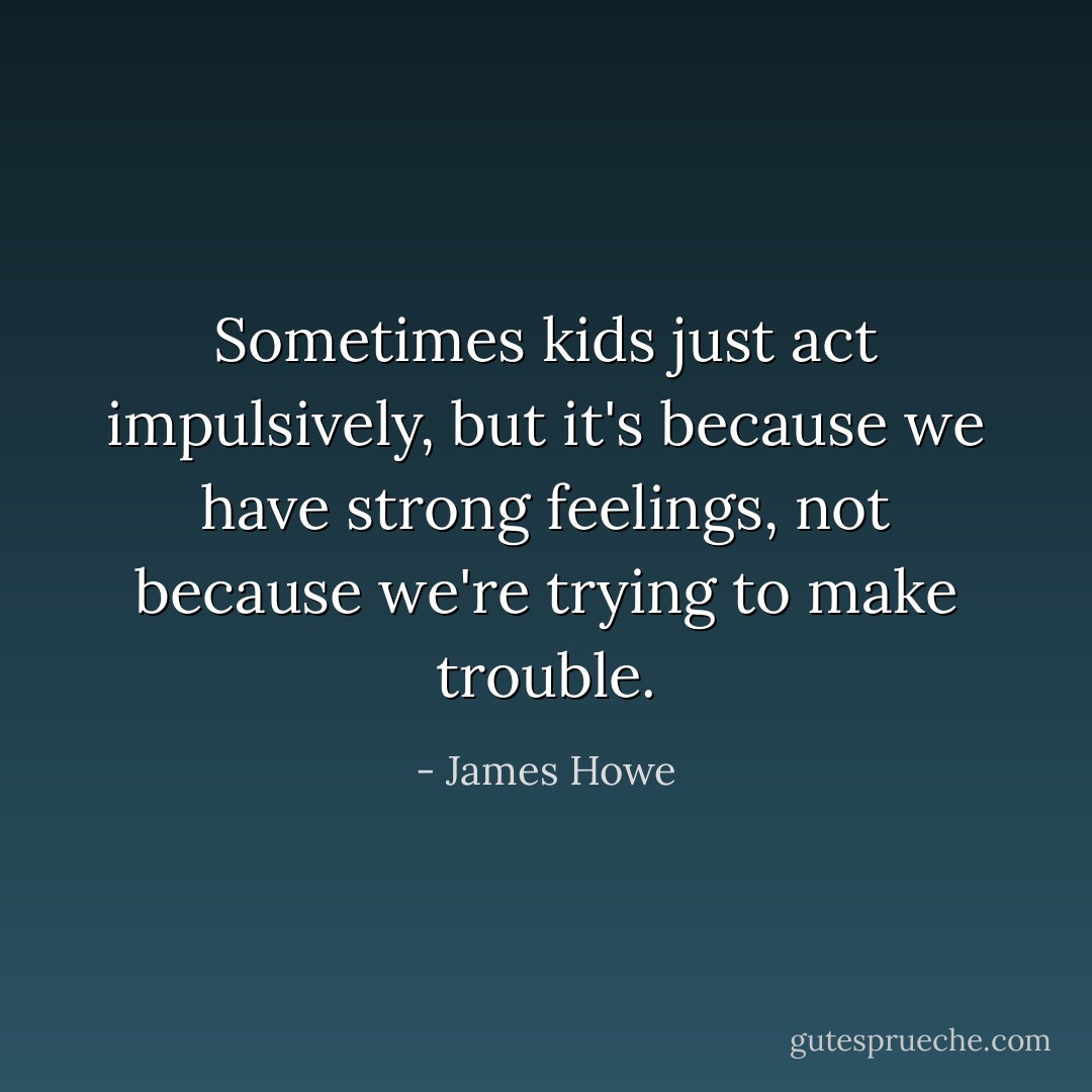 Sometimes kids just act impulsively, but it's because we have strong feelings, not because we're trying to make trouble. - James Howe