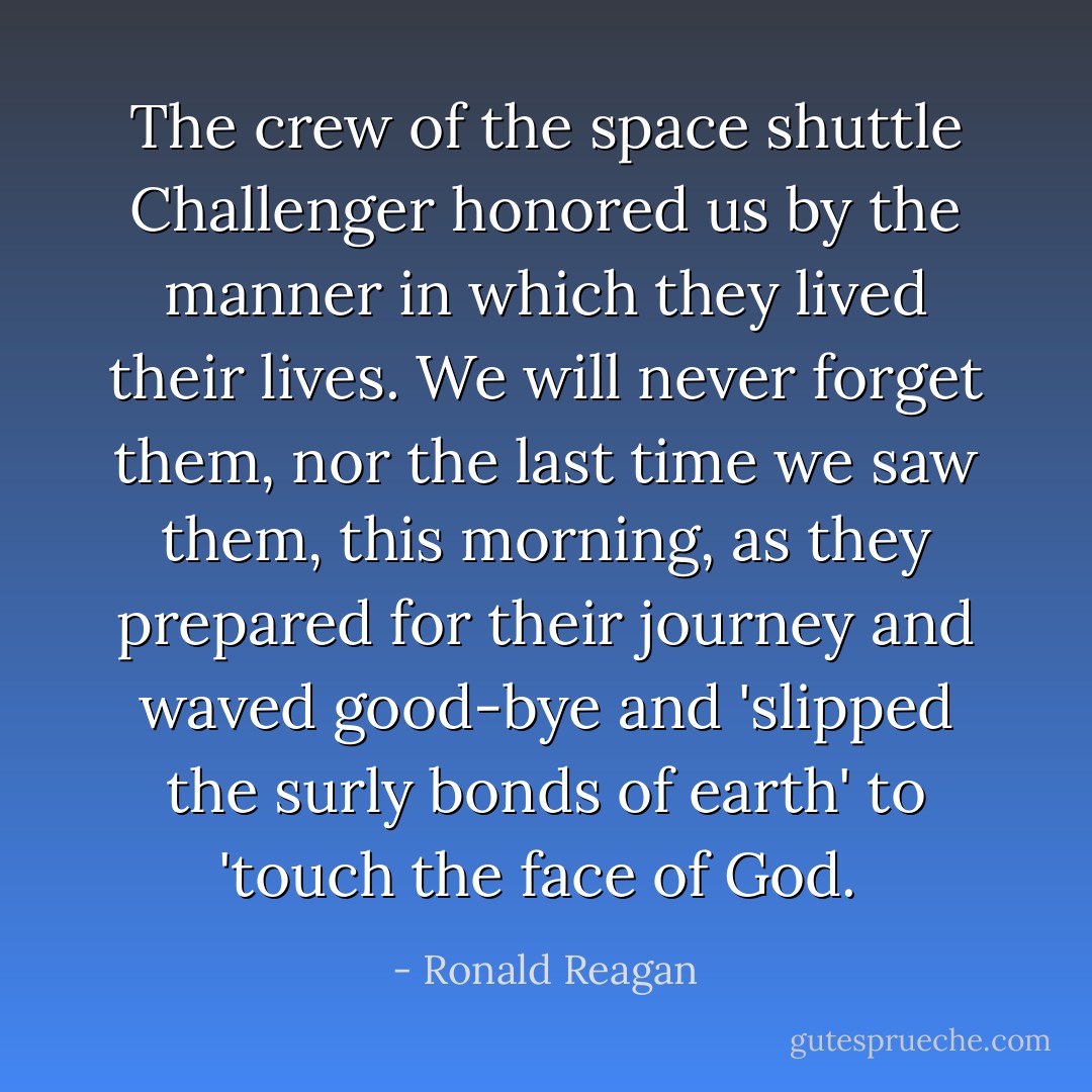 The crew of the space shuttle Challenger honored us by the manner in which they lived their lives. We will never forget them, nor the last time we saw them, this morning, as they prepared for their journey and waved good-bye and 'slipped the surly bonds of earth' to 'touch the face of God.  - Ronald Reagan