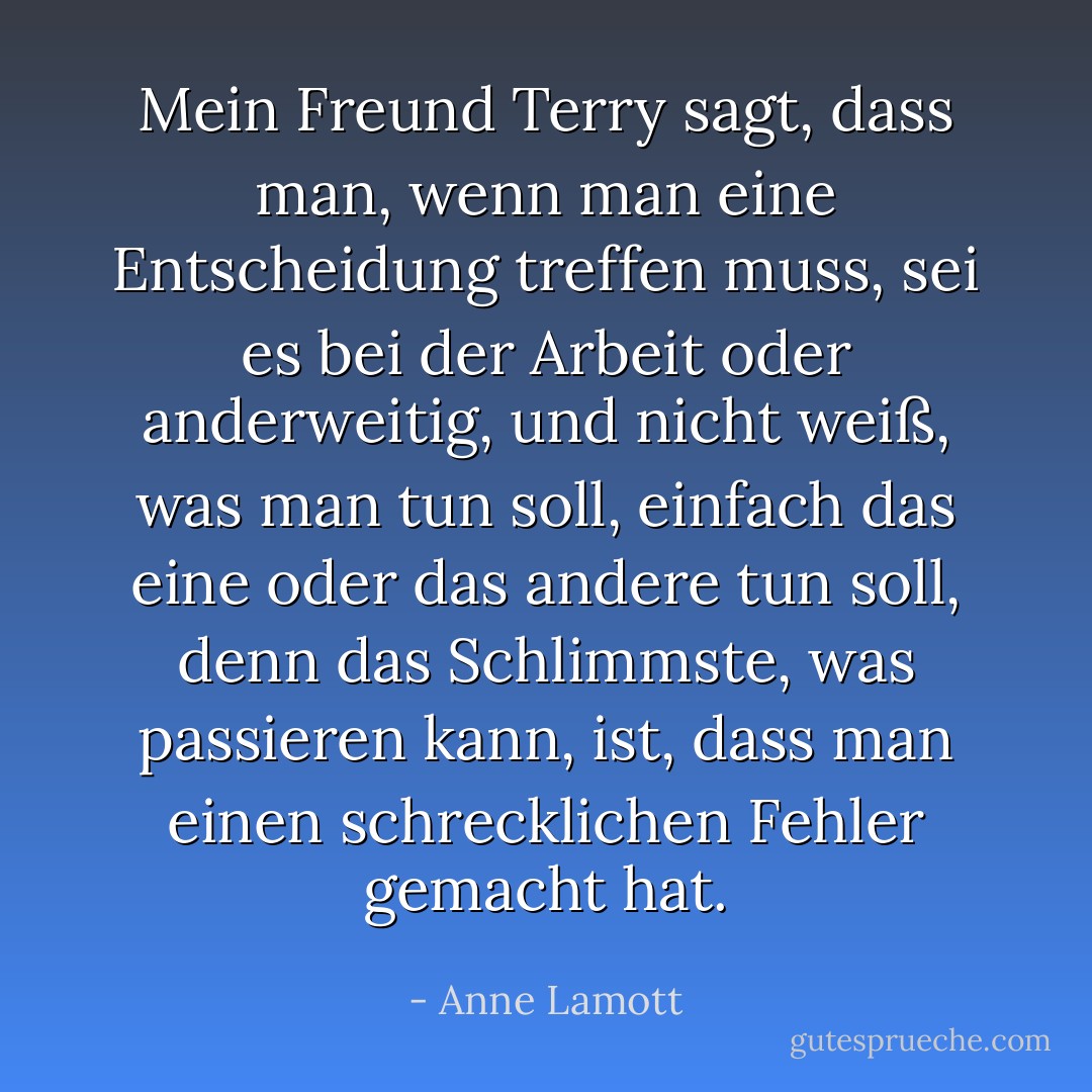 Mein Freund Terry sagt, dass man, wenn man eine Entscheidung treffen muss, sei es bei der Arbeit oder anderweitig, und nicht weiß, was man tun soll, einfach das eine oder das andere tun soll, denn das Schlimmste, was passieren kann, ist, dass man einen schrecklichen Fehler gemacht hat. - Anne Lamott<